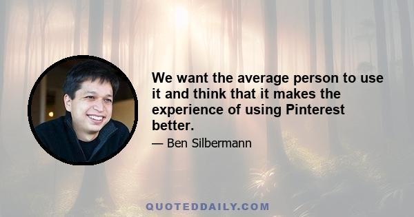 We want the average person to use it and think that it makes the experience of using Pinterest better.