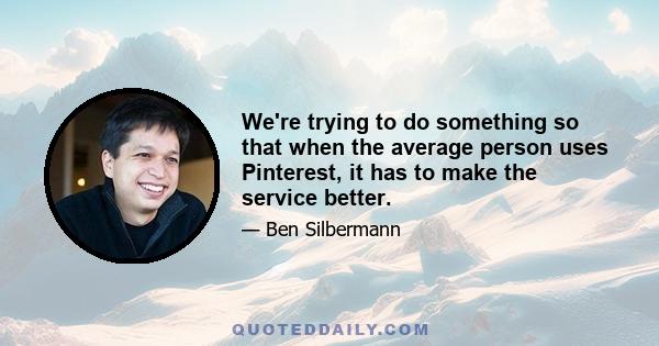 We're trying to do something so that when the average person uses Pinterest, it has to make the service better.