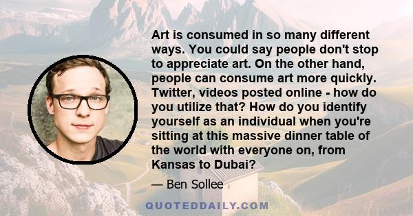 Art is consumed in so many different ways. You could say people don't stop to appreciate art. On the other hand, people can consume art more quickly. Twitter, videos posted online - how do you utilize that? How do you