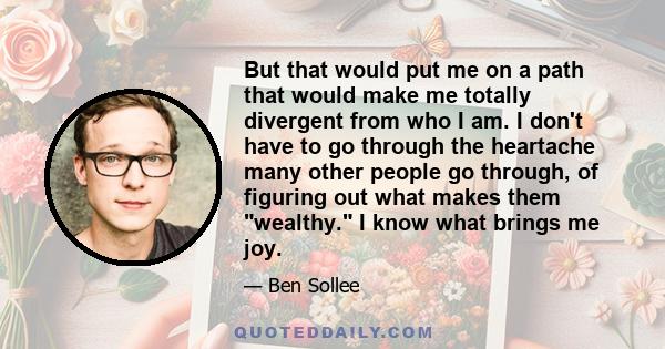 But that would put me on a path that would make me totally divergent from who I am. I don't have to go through the heartache many other people go through, of figuring out what makes them wealthy. I know what brings me