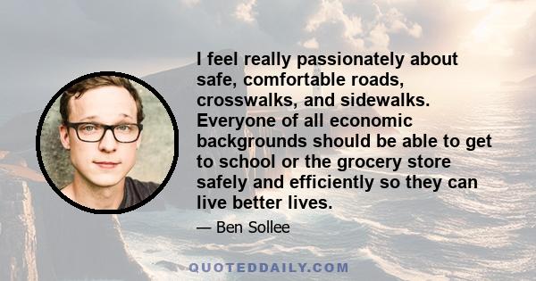 I feel really passionately about safe, comfortable roads, crosswalks, and sidewalks. Everyone of all economic backgrounds should be able to get to school or the grocery store safely and efficiently so they can live