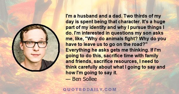 I'm a husband and a dad. Two thirds of my day is spent being that character. It's a huge part of my identity and why I pursue things I do. I'm interested in questions my son asks me, like, Why do animals fight? Why do