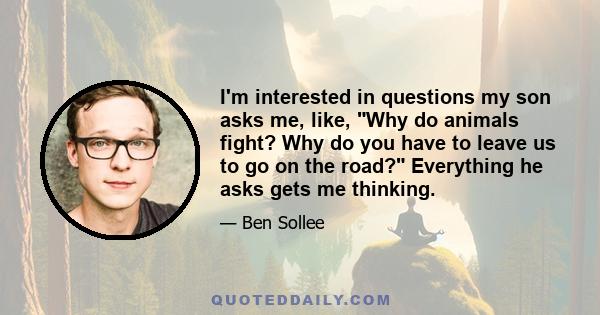 I'm interested in questions my son asks me, like, Why do animals fight? Why do you have to leave us to go on the road? Everything he asks gets me thinking.