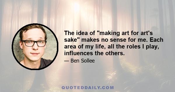 The idea of making art for art's sake makes no sense for me. Each area of my life, all the roles I play, influences the others.