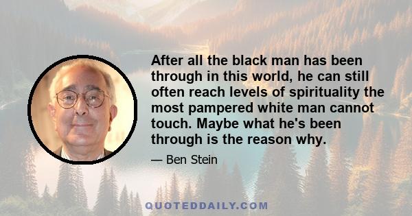 After all the black man has been through in this world, he can still often reach levels of spirituality the most pampered white man cannot touch. Maybe what he's been through is the reason why.