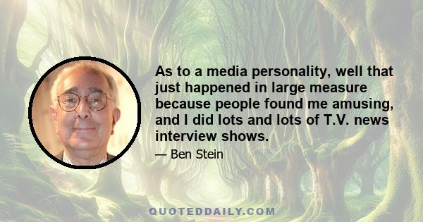 As to a media personality, well that just happened in large measure because people found me amusing, and I did lots and lots of T.V. news interview shows.