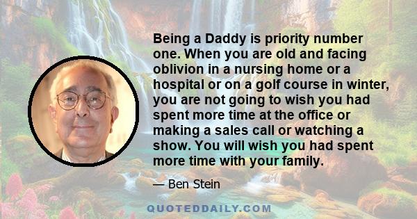 Being a Daddy is priority number one. When you are old and facing oblivion in a nursing home or a hospital or on a golf course in winter, you are not going to wish you had spent more time at the office or making a sales 