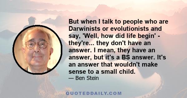 But when I talk to people who are Darwinists or evolutionists and say, 'Well, how did life begin' - they're... they don't have an answer. I mean, they have an answer, but it's a BS answer. It's an answer that wouldn't