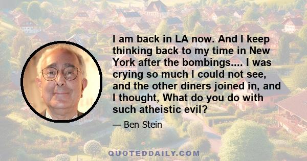 I am back in LA now. And I keep thinking back to my time in New York after the bombings.... I was crying so much I could not see, and the other diners joined in, and I thought, What do you do with such atheistic evil?