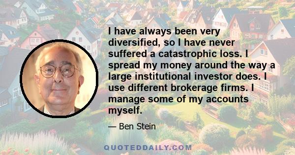 I have always been very diversified, so I have never suffered a catastrophic loss. I spread my money around the way a large institutional investor does. I use different brokerage firms. I manage some of my accounts