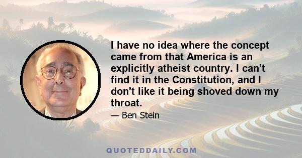 I have no idea where the concept came from that America is an explicitly atheist country. I can't find it in the Constitution, and I don't like it being shoved down my throat.