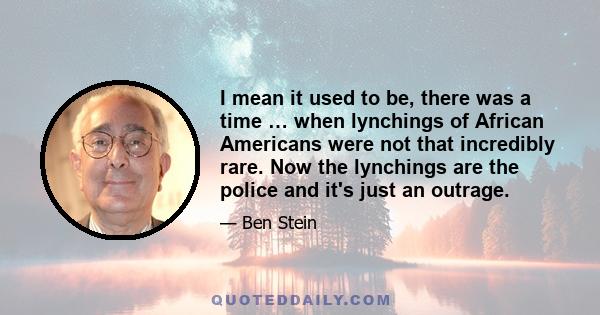 I mean it used to be, there was a time … when lynchings of African Americans were not that incredibly rare. Now the lynchings are the police and it's just an outrage.