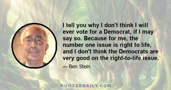 I tell you why I don't think I will ever vote for a Democrat, if I may say so. Because for me, the number one issue is right to life, and I don't think the Democrats are very good on the right-to-life issue.