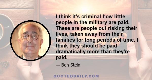 I think it's criminal how little people in the military are paid. These are people out risking their lives, taken away from their families for long periods of time. I think they should be paid dramatically more than