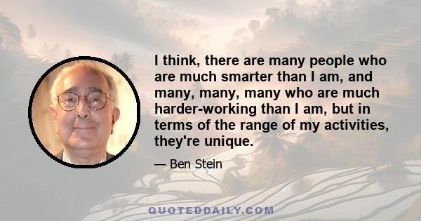 I think, there are many people who are much smarter than I am, and many, many, many who are much harder-working than I am, but in terms of the range of my activities, they're unique.