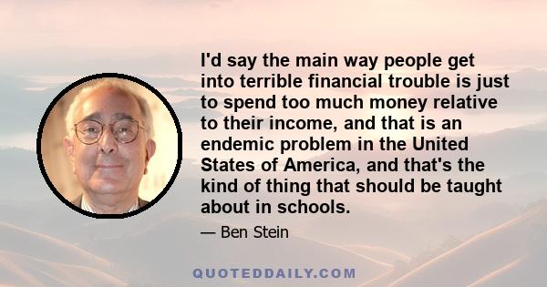 I'd say the main way people get into terrible financial trouble is just to spend too much money relative to their income, and that is an endemic problem in the United States of America, and that's the kind of thing that 