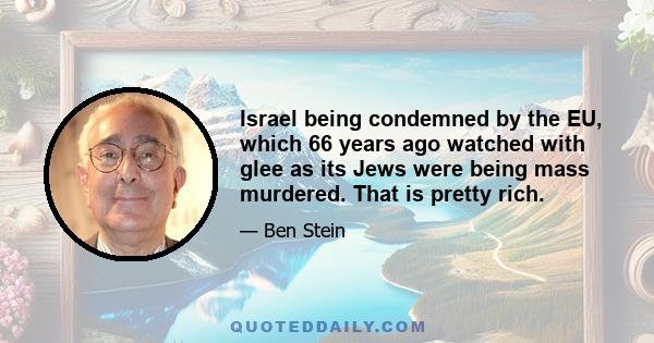 Israel being condemned by the EU, which 66 years ago watched with glee as its Jews were being mass murdered. That is pretty rich.