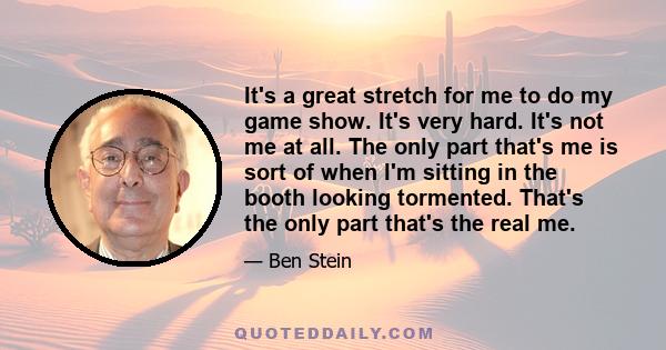 It's a great stretch for me to do my game show. It's very hard. It's not me at all. The only part that's me is sort of when I'm sitting in the booth looking tormented. That's the only part that's the real me.