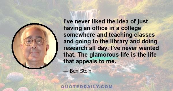 I've never liked the idea of just having an office in a college somewhere and teaching classes and going to the library and doing research all day. I've never wanted that. The glamorous life is the life that appeals to