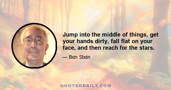 Jump into the middle of things, get your hands dirty, fall flat on your face, and then reach for the stars.