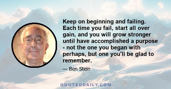 Keep on beginning and failing. Each time you fail, start all over gain, and you will grow stronger until have accomplished a purpose - not the one you began with perhaps, but one you'll be glad to remember.