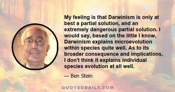 My feeling is that Darwinism is only at best a partial solution, and an extremely dangerous partial solution. I would say, based on the little I know, Darwinism explains microevolution within species quite well. As to