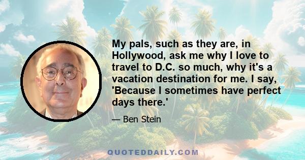 My pals, such as they are, in Hollywood, ask me why I love to travel to D.C. so much, why it's a vacation destination for me. I say, 'Because I sometimes have perfect days there.'