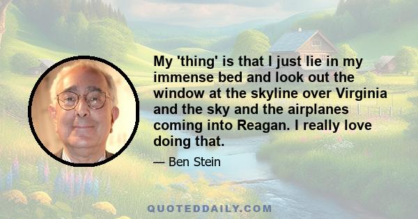 My 'thing' is that I just lie in my immense bed and look out the window at the skyline over Virginia and the sky and the airplanes coming into Reagan. I really love doing that.