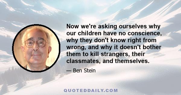 Now we're asking ourselves why our children have no conscience, why they don't know right from wrong, and why it doesn't bother them to kill strangers, their classmates, and themselves.