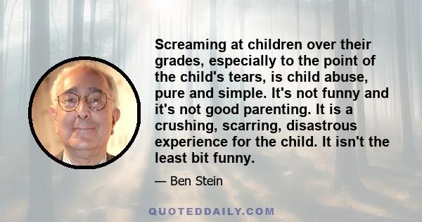 Screaming at children over their grades, especially to the point of the child's tears, is child abuse, pure and simple. It's not funny and it's not good parenting. It is a crushing, scarring, disastrous experience for