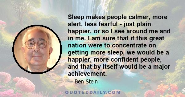 Sleep makes people calmer, more alert, less fearful - just plain happier, or so I see around me and in me. I am sure that if this great nation were to concentrate on getting more sleep, we would be a happier, more