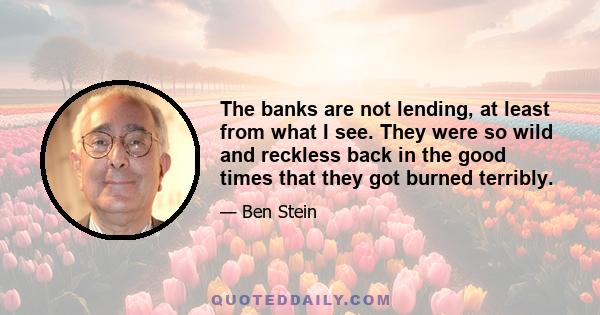 The banks are not lending, at least from what I see. They were so wild and reckless back in the good times that they got burned terribly.