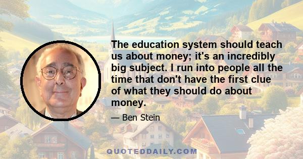 The education system should teach us about money; it's an incredibly big subject. I run into people all the time that don't have the first clue of what they should do about money.