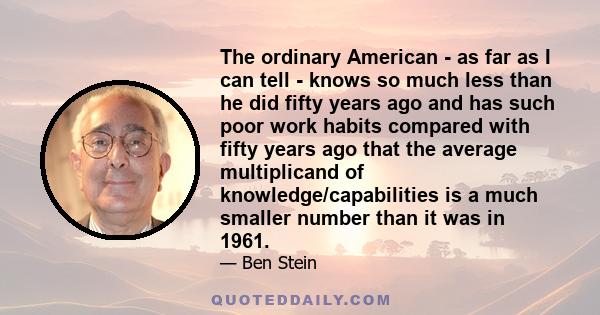 The ordinary American - as far as I can tell - knows so much less than he did fifty years ago and has such poor work habits compared with fifty years ago that the average multiplicand of knowledge/capabilities is a much 