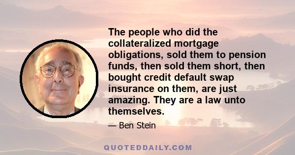 The people who did the collateralized mortgage obligations, sold them to pension funds, then sold them short, then bought credit default swap insurance on them, are just amazing. They are a law unto themselves.