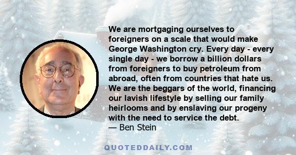 We are mortgaging ourselves to foreigners on a scale that would make George Washington cry. Every day - every single day - we borrow a billion dollars from foreigners to buy petroleum from abroad, often from countries