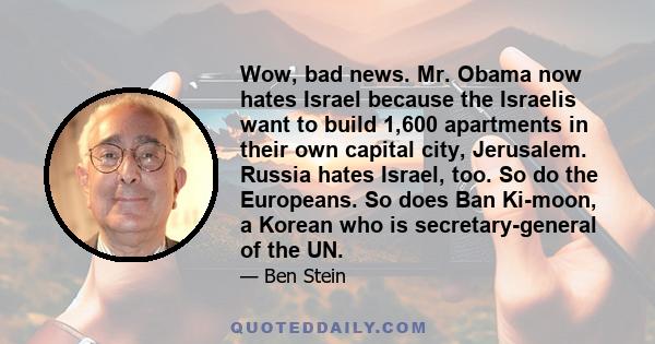 Wow, bad news. Mr. Obama now hates Israel because the Israelis want to build 1,600 apartments in their own capital city, Jerusalem. Russia hates Israel, too. So do the Europeans. So does Ban Ki-moon, a Korean who is