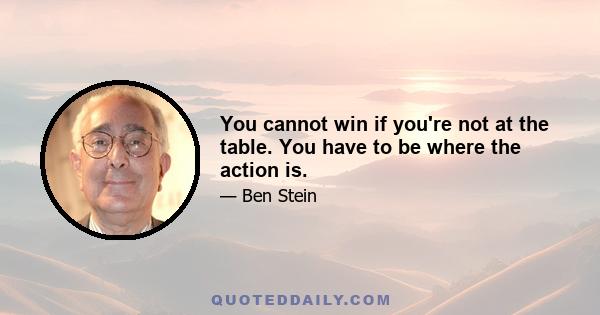 You cannot win if you're not at the table. You have to be where the action is.