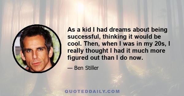 As a kid I had dreams about being successful, thinking it would be cool. Then, when I was in my 20s, I really thought I had it much more figured out than I do now.