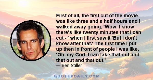 First of all, the first cut of the movie was like three and a half hours and I walked away going, 'Wow, I know there's like twenty minutes that I can cut - ' when I first saw it 'But I don't know after that.' The first