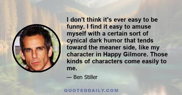 I don't think it's ever easy to be funny. I find it easy to amuse myself with a certain sort of cynical dark humor that tends toward the meaner side, like my character in Happy Gilmore. Those kinds of characters come