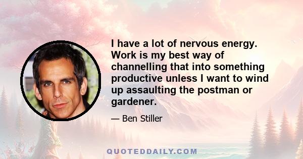 I have a lot of nervous energy. Work is my best way of channelling that into something productive unless I want to wind up assaulting the postman or gardener.