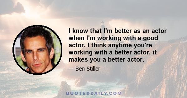 I know that I'm better as an actor when I'm working with a good actor. I think anytime you're working with a better actor, it makes you a better actor.