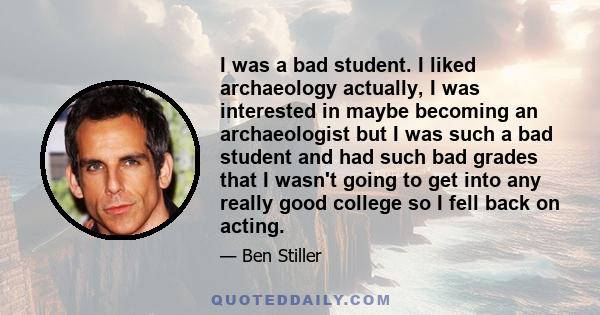 I was a bad student. I liked archaeology actually, I was interested in maybe becoming an archaeologist but I was such a bad student and had such bad grades that I wasn't going to get into any really good college so I