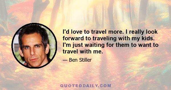 I'd love to travel more. I really look forward to traveling with my kids. I'm just waiting for them to want to travel with me.