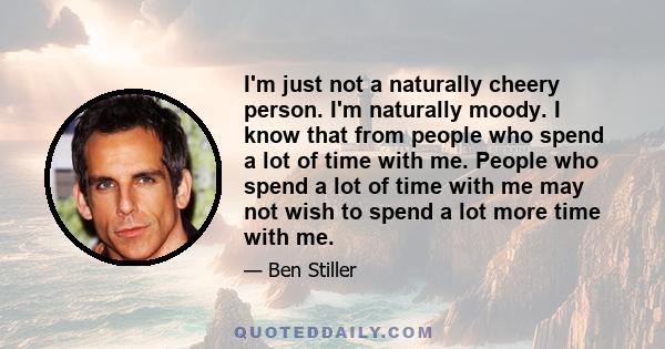 I'm just not a naturally cheery person. I'm naturally moody. I know that from people who spend a lot of time with me. People who spend a lot of time with me may not wish to spend a lot more time with me.