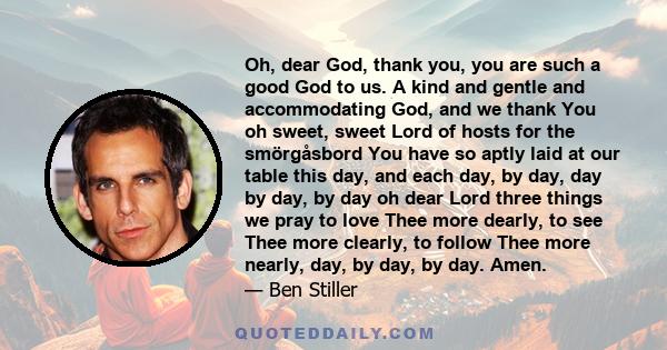 Oh, dear God, thank you, you are such a good God to us. A kind and gentle and accommodating God, and we thank You oh sweet, sweet Lord of hosts for the smörgåsbord You have so aptly laid at our table this day, and each