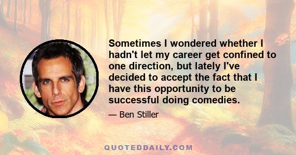 Sometimes I wondered whether I hadn't let my career get confined to one direction, but lately I've decided to accept the fact that I have this opportunity to be successful doing comedies.