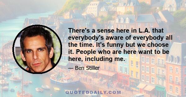 There's a sense here in L.A. that everybody's aware of everybody all the time. It's funny but we choose it. People who are here want to be here, including me.