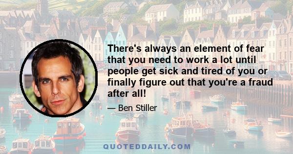 There's always an element of fear that you need to work a lot until people get sick and tired of you or finally figure out that you're a fraud after all!